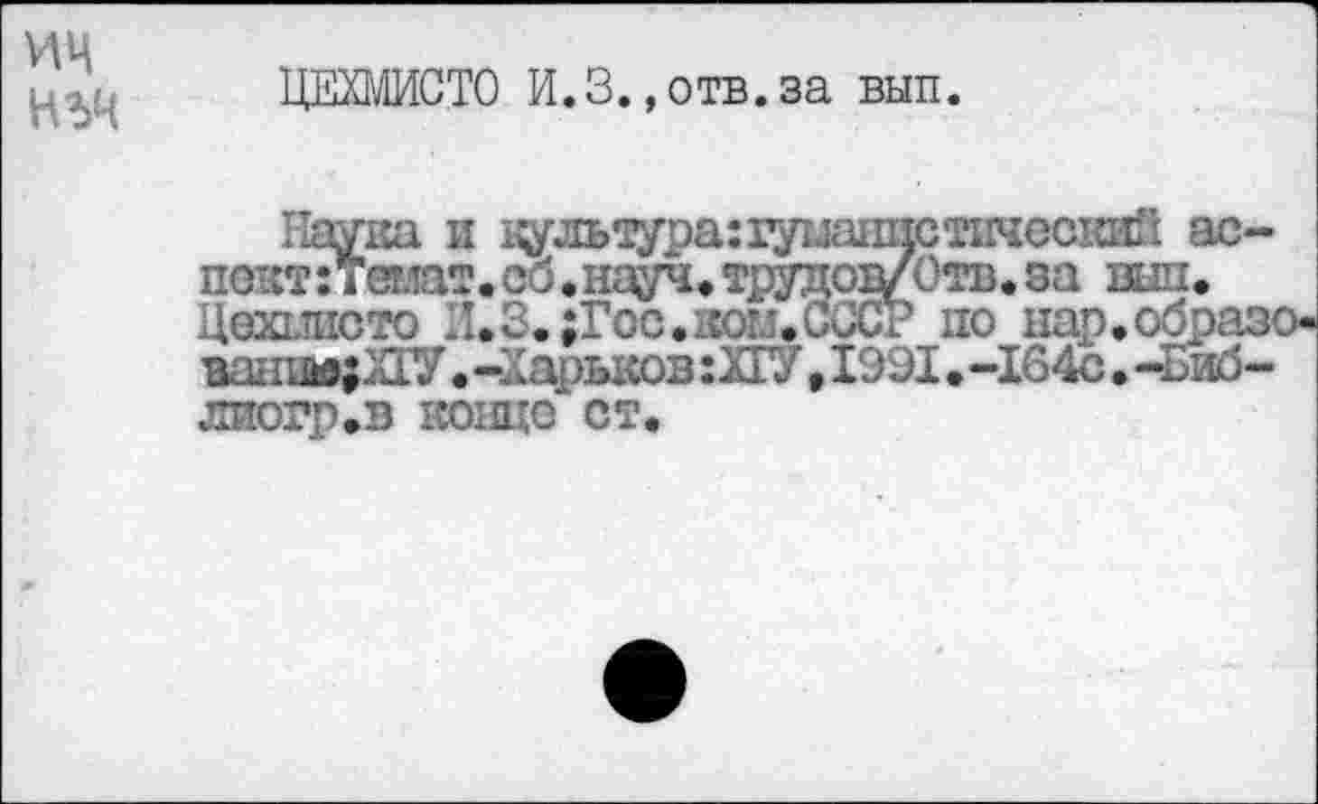 ﻿ИЦ нъч
ЦЕХМИСТО И.3.,отв.за вып.
Наука и ^льэда:гуыанистическай ас-пвжтзтвию,ю«ш9^зддо9У0г*«м шь Цохппото И.З.;Гос.кои.СССР по нар,образ' занн»;л1У • -Харьков :ХГУ,1991. -164с • -Биб-
лиогр.в конце ст.